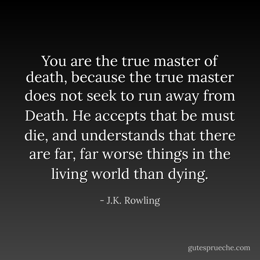 You are the true master of death, because the true master does not seek to run away from Death. He accepts that be must die, and understands that there are far, far worse things in the living world than dying. - J.K. Rowling