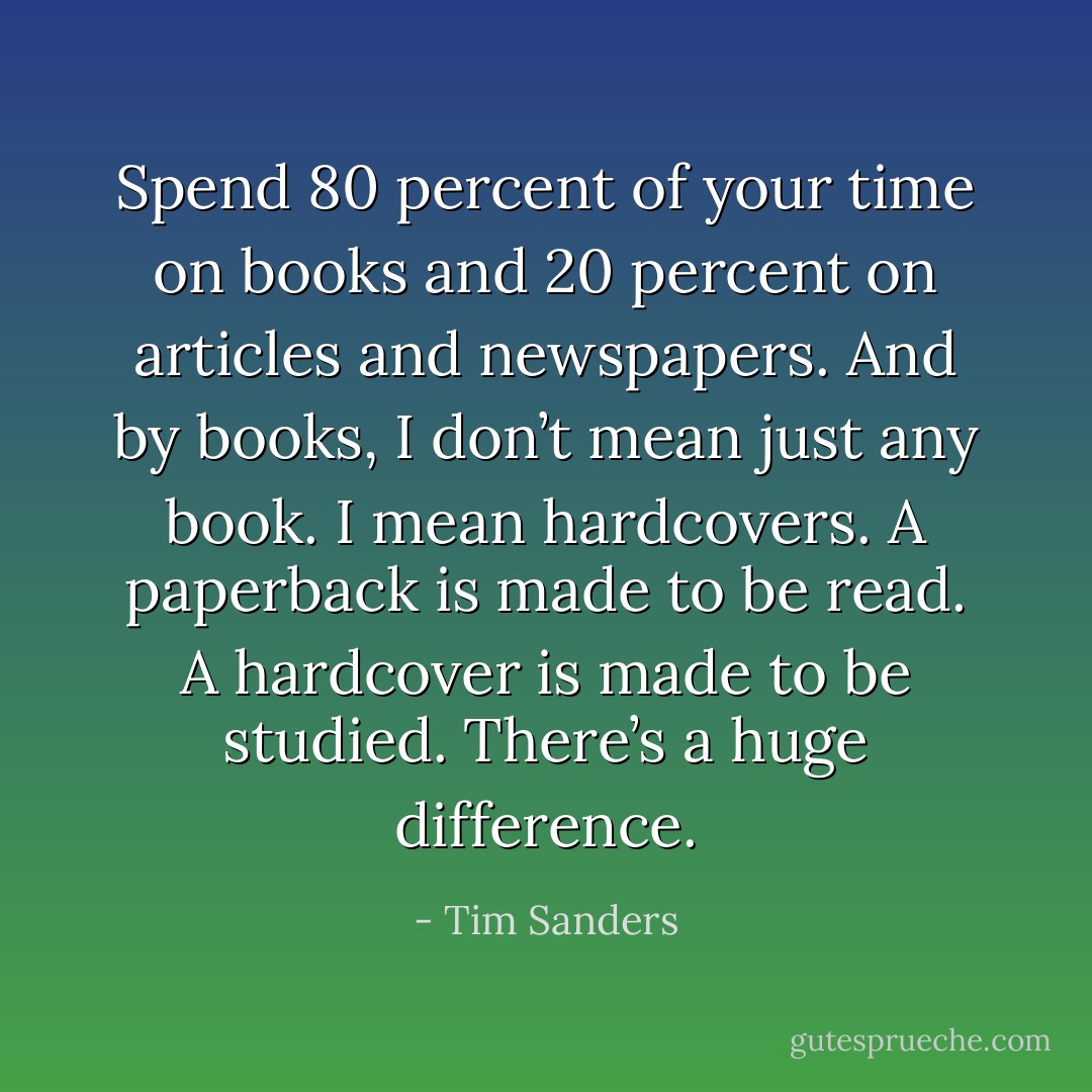 Spend 80 percent of your time on books and 20 percent on articles and newspapers. And by books, I don’t mean just any book. I mean hardcovers. A paperback is made to be read. A hardcover is made to be studied. There’s a huge difference. - Tim Sanders