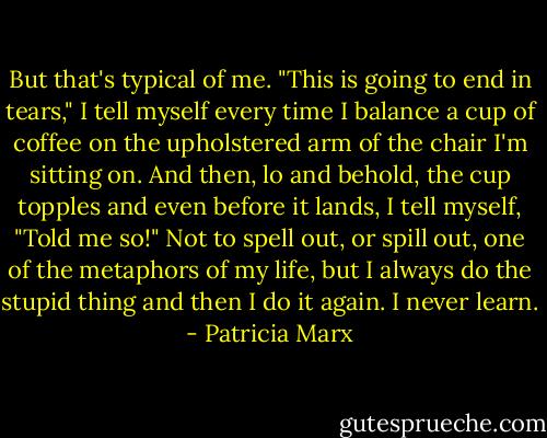 But that's typical of me. "This is going to end in tears," I tell myself every time I balance a cup of coffee on the upholstered arm of the chair I'm sitting on. And then, lo and behold, the cup topples and even before it lands, I tell myself, "Told me so!" Not to spell out, or spill out, one of the metaphors of my life, but I always do the stupid thing and then I do it again. I never learn. - Patricia Marx