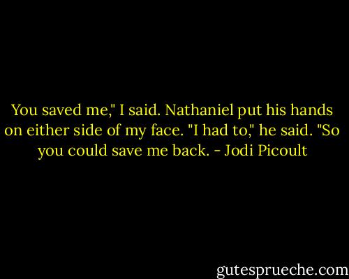 You saved me," I said. Nathaniel put his hands on either side of my face. "I had to," he said. "So you could save me back. - Jodi Picoult