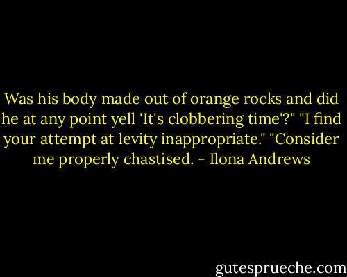 Was his body made out of orange rocks and did he at any point yell 'It's clobbering time'?"<br />"I find your attempt at levity inappropriate."<br />"Consider me properly chastised. - Ilona Andrews