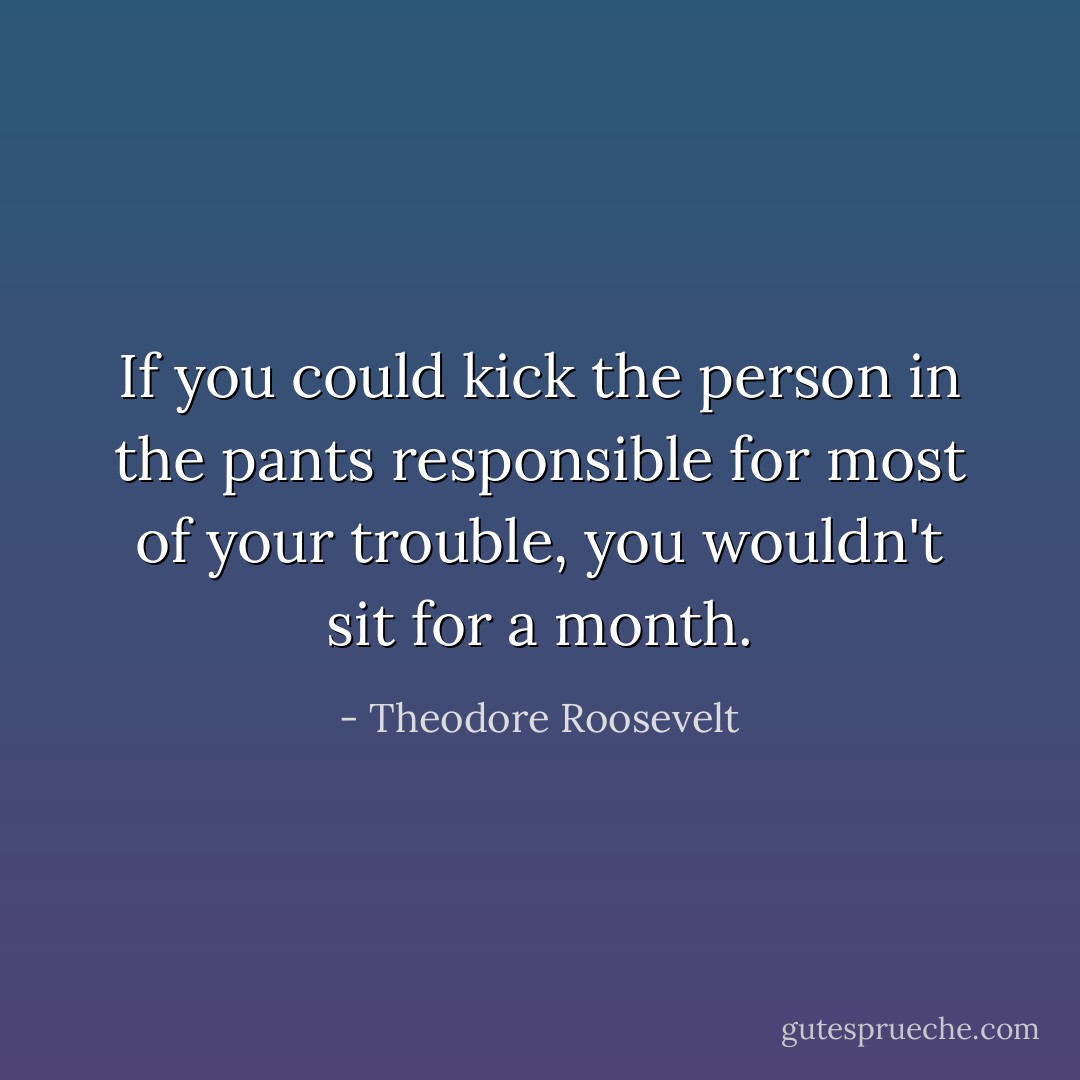 If you could kick the person in the pants responsible for most of your trouble, you wouldn't sit for a month. - Theodore Roosevelt