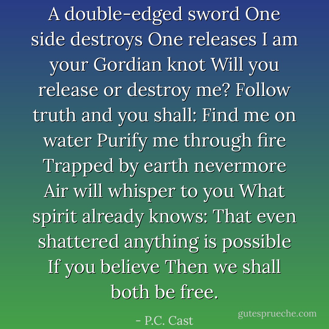 A double-edged sword<br />One side destroys<br />One releases<br />I am your Gordian knot<br />Will you release or destroy me?<br />Follow truth and you shall:<br />Find me on water<br />Purify me through fire<br />Trapped by earth nevermore<br />Air will whisper to you<br />What spirit already knows:<br />That even shattered<br />anything is possible<br />If you believe<br />Then we shall both be free. - P.C. Cast