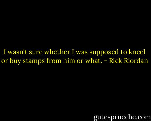 I wasn't sure whether I was supposed to kneel or buy stamps from him or what. - Rick Riordan