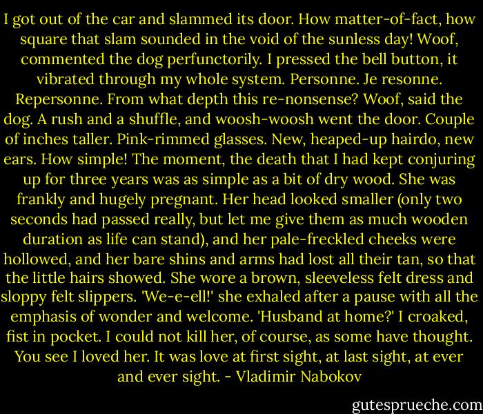 I got out of the car and slammed its door. How matter-of-fact, how square that slam sounded in the void of the sunless day! Woof, commented the dog perfunctorily. I pressed the bell button, it vibrated through my whole system. Personne. Je resonne. Repersonne. From what depth this re-nonsense? Woof, said the dog. A rush and a shuffle, and woosh-woosh went the door.<br />Couple of inches taller. Pink-rimmed glasses. New, heaped-up hairdo, new ears. How simple! The moment, the death that I had kept conjuring up for three years was as simple as a bit of dry wood. She was frankly and hugely pregnant. Her head looked smaller (only two seconds had passed really, but let me give them as much wooden duration as life can stand), and her pale-freckled cheeks were hollowed, and her bare shins and arms had lost all their tan, so that the little hairs showed. She wore a brown, sleeveless felt dress and sloppy felt slippers.<br />'We-e-ell!' she exhaled after a pause with all the emphasis of wonder and welcome.<br />'Husband at home?' I croaked, fist in pocket.<br />I could not kill her, of course, as some have thought. You see I loved her. It was love at first sight, at last sight, at ever and ever sight. - Vladimir Nabokov