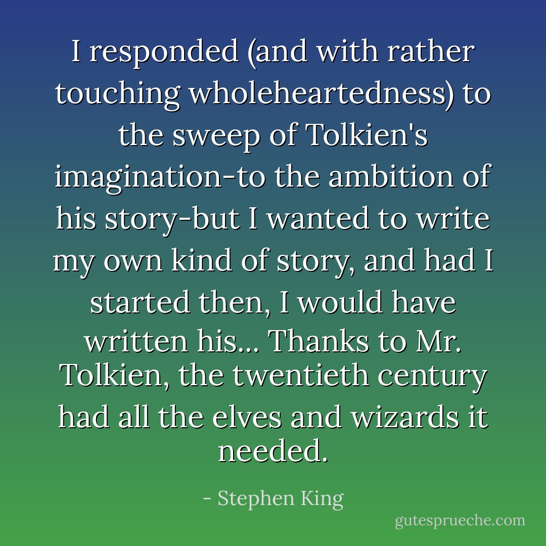 I responded (and with rather touching wholeheartedness) to the sweep of Tolkien's imagination-to the ambition of his story-but I wanted to write my own kind of story, and had I started then, I would have written his... Thanks to Mr. Tolkien, the twentieth century had all the elves and wizards it needed. - Stephen King