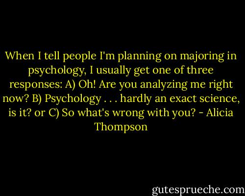 When I tell people I'm planning on majoring in psychology, I usually get one of three responses: A) Oh! Are you analyzing me right now? B) Psychology . . . hardly an exact science, is it? or C) So what's wrong with you? - Alicia Thompson