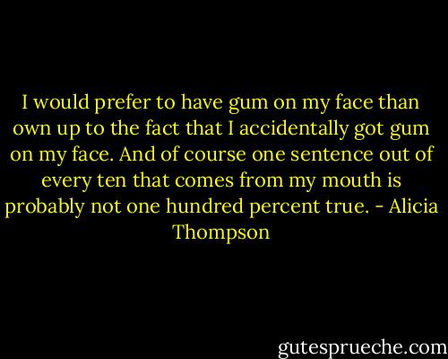 I would prefer to have gum on my face than own up to the fact that I accidentally got gum on my face. And of course one sentence out of every ten that comes from my mouth is probably not one hundred percent true. - Alicia Thompson