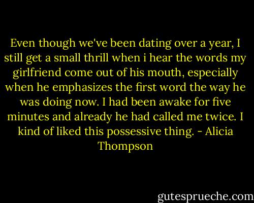 Even though we've been dating over a year, I still get a small thrill when i hear the words my girlfriend come out of his mouth, especially when he emphasizes the first word the way he was doing now. I had been awake for five minutes and already he had called me twice. I kind of liked this possessive thing. - Alicia Thompson