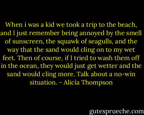 When i was a kid we took a trip to the beach, and I just remember being annoyed by the smell of sunscreen, the squawk of seagulls, and the way that the sand would cling on to my wet feet. Then of course, if I tried to wash them off in the ocean, they would just get wetter and the sand would cling more. Talk about a no-win situation. - Alicia Thompson