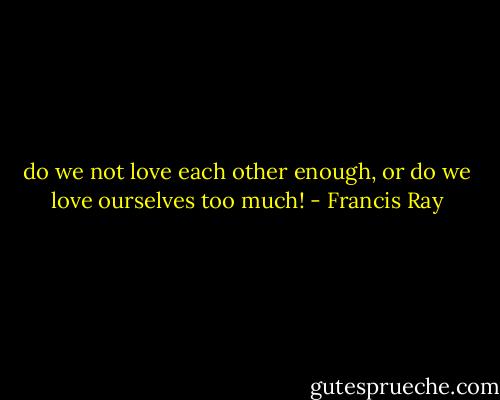 do we not love each other enough, or do we love ourselves too much! - Francis Ray
