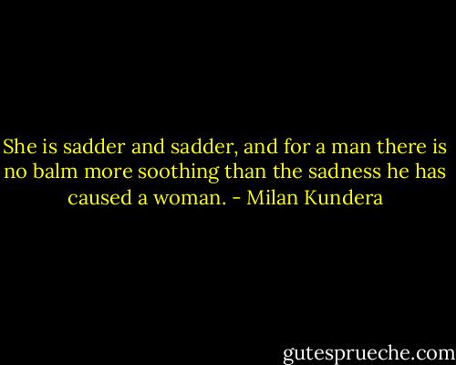 She is sadder and sadder, and for a man there is no balm more soothing than the sadness he has caused a woman. - Milan Kundera