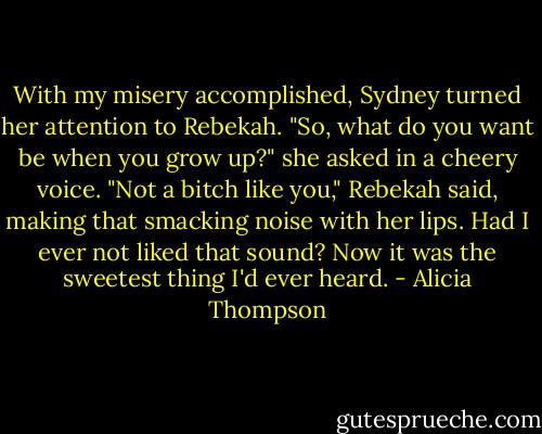 With my misery accomplished, Sydney turned her attention to Rebekah. "So, what do you want be when you grow up?" she asked in a cheery voice. "Not a bitch like you," Rebekah said, making that smacking noise with her lips. Had I ever not liked that sound? Now it was the sweetest thing I'd ever heard. - Alicia Thompson
