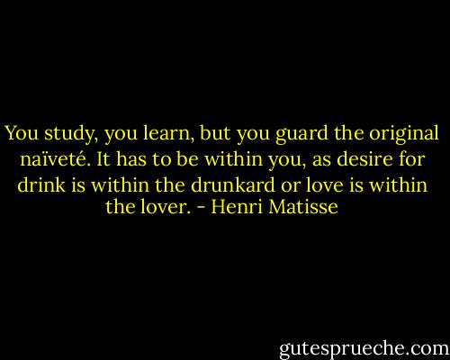 You study, you learn, but you guard the original naïveté. It has to be within you, as desire for drink is within the drunkard or love is within the lover. - Henri Matisse