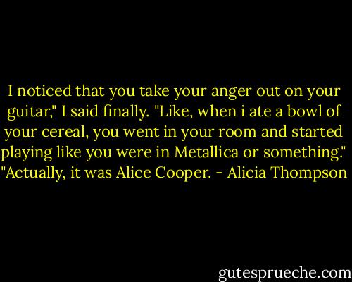 I noticed that you take your anger out on your guitar," I said finally. "Like, when i ate a bowl of your cereal, you went in your room and started playing like you were in Metallica or something." "Actually, it was Alice Cooper. - Alicia Thompson