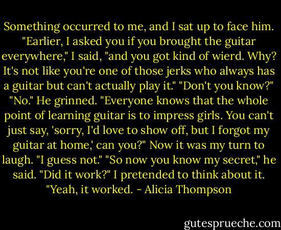 Something occurred to me, and I sat up to face him. "Earlier, I asked you if you brought the guitar everywhere," I said, "and you got kind of wierd. Why? It's not like you're one of those jerks who always has a guitar but can't actually play it." "Don't you know?" "No." He grinned. "Everyone knows that the whole point of learning guitar is to impress girls. You can't just say, 'sorry, I'd love to show off, but I forgot my guitar at home,' can you?" Now it was my turn to laugh. "I guess not." "So now you know my secret," he said. "Did it work?" I pretended to think about it. "Yeah, it worked. - Alicia Thompson