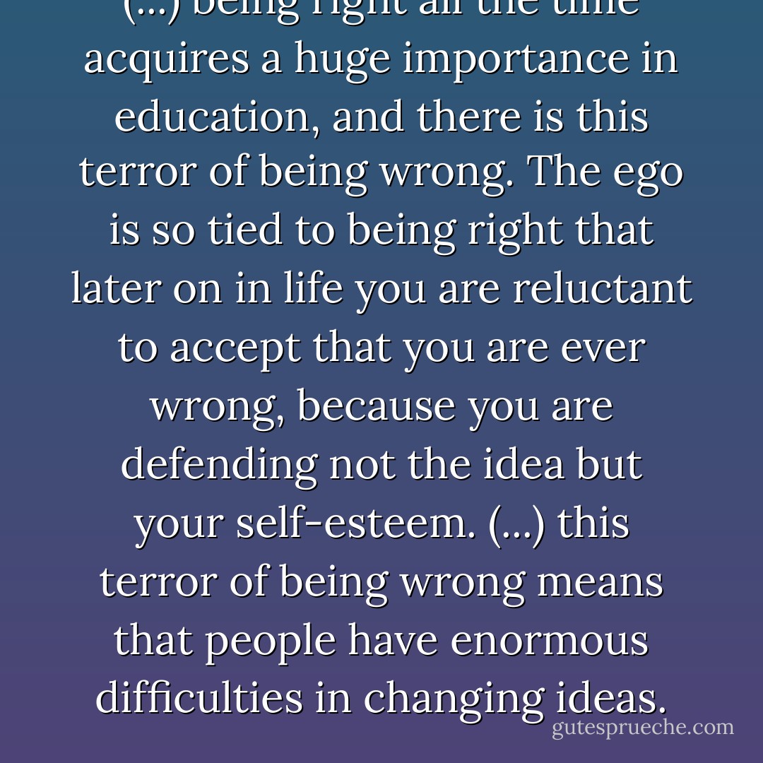 (...) being right all the time acquires a huge importance in education, and there is this terror of being wrong. The ego is so tied to being right that later on in life you are reluctant to accept that you are ever wrong, because you are defending not the idea but your self-esteem. (...) this terror of being wrong means that people have enormous difficulties in changing ideas. - Edward de Bono