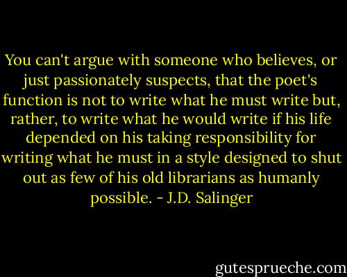 You can't argue with someone who believes, or just passionately suspects, that the poet's function is not to write what he must write but, rather, to write what he would write if his life depended on his taking responsibility for writing what he must in a style designed to shut out as few of his old librarians as humanly possible. - J.D. Salinger
