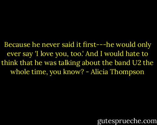 Because he never said it first---he would only ever say 'I love you, too.' And I would hate to think that he was talking about the band U2 the whole time, you know? - Alicia Thompson