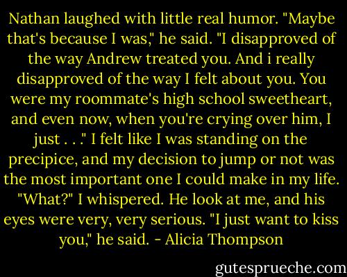 Nathan laughed with little real humor. "Maybe that's because I was," he said. "I disapproved of the way Andrew treated you. And i really disapproved of the way I felt about you. You were my roommate's high school sweetheart, and even now, when you're crying over him, I just . . ." I felt like I was standing on the precipice, and my decision to jump or not was the most important one I could make in my life. "What?" I whispered. He look at me, and his eyes were very, very serious. "I just want to kiss you," he said. - Alicia Thompson