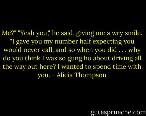Me?" "Yeah you," he said, giving me a wry smile. "I gave you my number half expecting you would never call, and so when you did . . . why do you think I was so gung ho about driving all the way out here? I wanted to spend time with you. - Alicia Thompson
