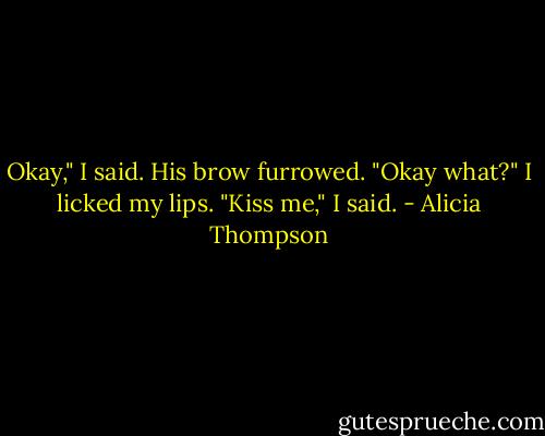Okay," I said. His brow furrowed. "Okay what?" I licked my lips. "Kiss me," I said. - Alicia Thompson