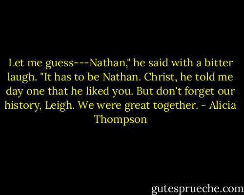Let me guess---Nathan," he said with a bitter laugh. "It has to be Nathan. Christ, he told me day one that he liked you. But don't forget our history, Leigh. We were great together. - Alicia Thompson