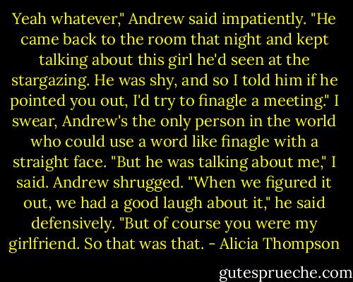 Yeah whatever," Andrew said impatiently. "He came back to the room that night and kept talking about this girl he'd seen at the stargazing. He was shy, and so I told him if he pointed you out, I'd try to finagle a meeting." I swear, Andrew's the only person in the world who could use a word like finagle with a straight face. "But he was talking about me," I said. Andrew shrugged. "When we figured it out, we had a good laugh about it," he said defensively. "But of course you were my girlfriend. So that was that. - Alicia Thompson