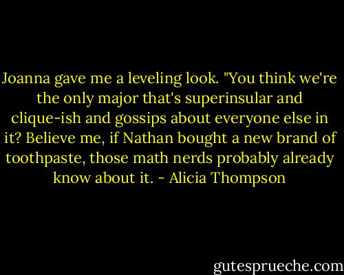 Joanna gave me a leveling look. "You think we're the only major that's superinsular and clique-ish and gossips about everyone else in it? Believe me, if Nathan bought a new brand of toothpaste, those math nerds probably already know about it. - Alicia Thompson