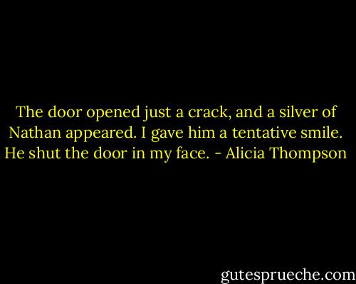 The door opened just a crack, and a silver of Nathan appeared. I gave him a tentative smile. He shut the door in my face. - Alicia Thompson