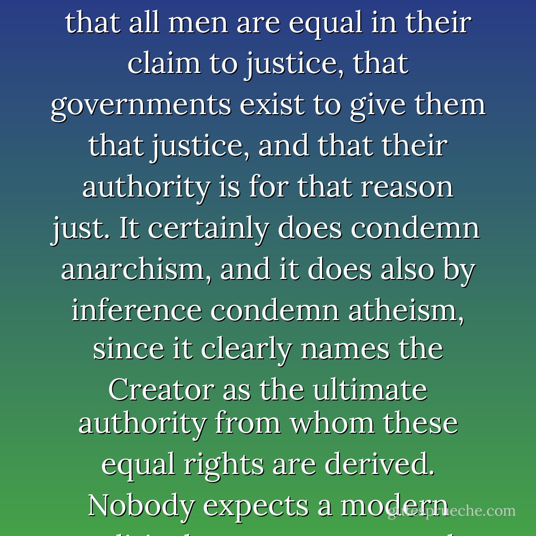 America is the only nation in the world that is founded on a creed. That creed is set forth with dogmatic and even theological lucidity in the Declaration of Independence; perhaps the only piece of practical politics that is also theoretical politics and also great literature. It enunciates that all men are equal in their claim to justice, that governments exist to give them that justice, and that their authority is for that reason just. It certainly does condemn anarchism, and it does also by inference condemn atheism, since it clearly names the Creator as the ultimate authority from whom these equal rights are derived. Nobody expects a modern political system to proceed logically in the application of such dogmas, and in the matter of God and Government it is naturally God whose claim is taken more lightly. The point is that there is a creed, if not about divine, at least about human things. - G.K. Chesterton