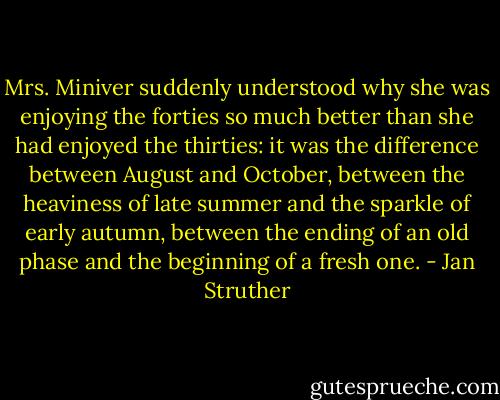 Mrs. Miniver suddenly understood why she was enjoying the forties so much better than she had enjoyed the thirties: it was the difference between August and October, between the heaviness of late summer and the sparkle of early autumn, between the ending of an old phase and the beginning of a fresh one. - Jan Struther