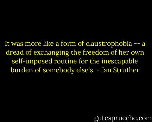 It was more like a form of claustrophobia -- a dread of exchanging the freedom of her own self-imposed routine for the inescapable burden of somebody else's. - Jan Struther