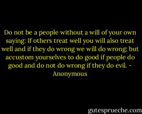 Do not be a people without a will of your own saying: If others treat well you will also treat well and if they do wrong we will do wrong; but accustom yourselves to do good if people do good and do not do wrong if they do evil. - Anonymous
