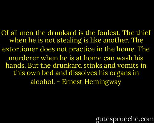 Of all men the drunkard is the foulest. The thief when he is not stealing is like another. The extortioner does not practice in the home. The murderer when he is at home can wash his hands. But the drunkard stinks and vomits in this own bed and dissolves his organs in alcohol. - Ernest Hemingway