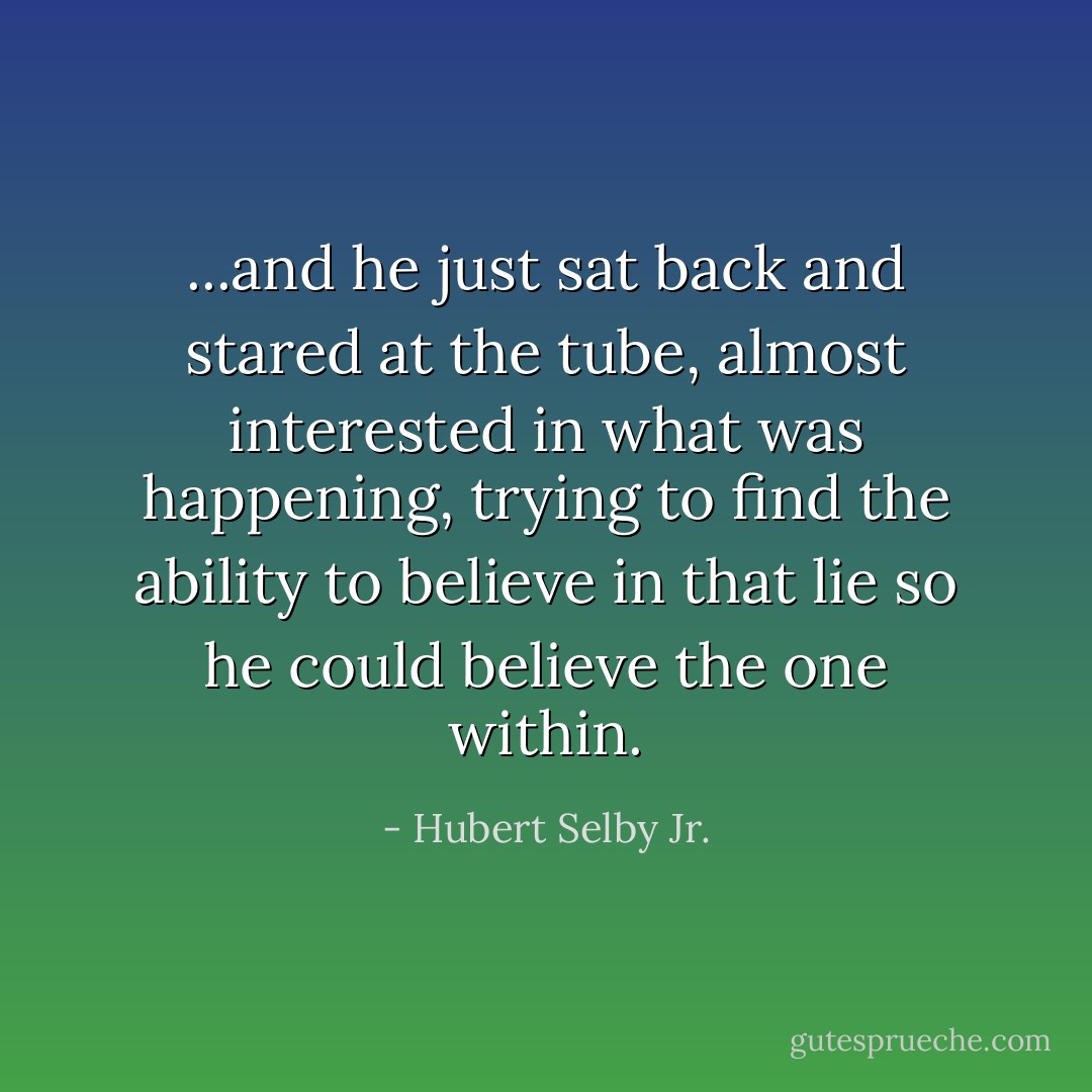 ...and he just sat back and stared at the tube, almost interested in what was happening, trying to find the ability to believe in that lie so he could believe the one within. - Hubert Selby Jr.
