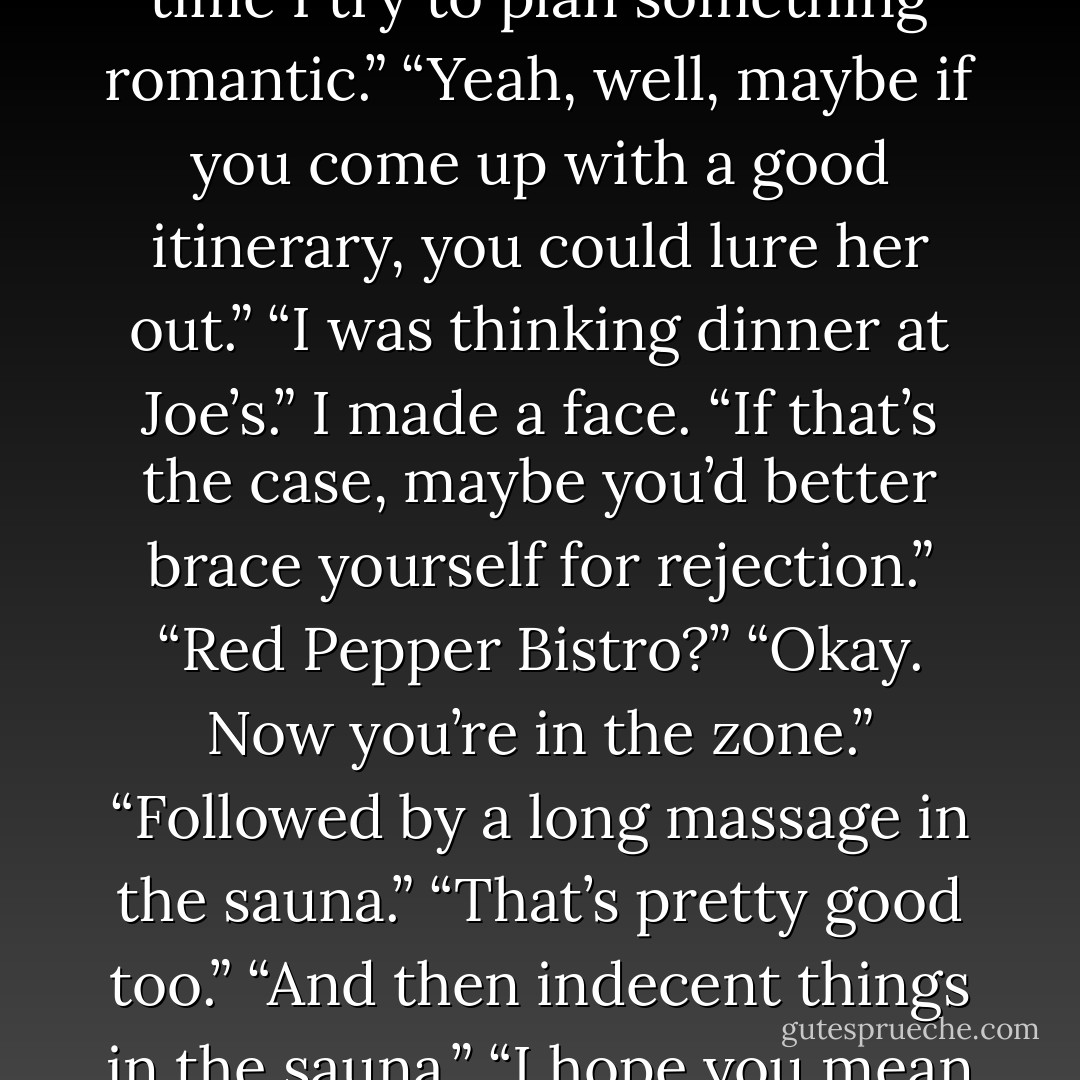 His dark eyes were on the road ahead, thoughtful. “No. I was hoping to go back to Tucson and see if I could get this hot chick I know to go out with me. I hear she’s in demand, though. She keeps putting me off each time I try to plan something romantic.”<br />“Yeah, well, maybe if you come up with a good itinerary, you could lure her out.”<br />“I was thinking dinner at Joe’s.”<br />I made a face. “If that’s the case, maybe you’d better brace yourself for rejection.”<br />“Red Pepper Bistro?”<br />“Okay. Now you’re in the zone.”<br />“Followed by a long massage in the sauna.”<br />“That’s pretty good too.”<br />“And then indecent things in the sauna.”<br />“I hope you mean you’ll be doing the indecent things—because I more than did my share last night.”<br />Kiyo glanced over at me with a mischievous grin. “Who says I’m talking about you? - Richelle Mead