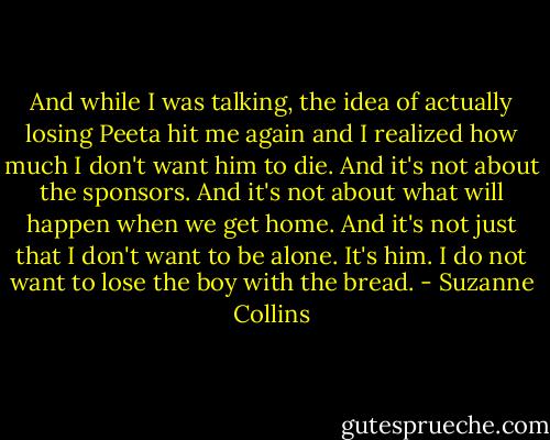 And while I was talking, the idea of actually losing Peeta hit me again and I realized how much I don't want him to die. And it's not about the sponsors. And it's not about what will happen when we get home. And it's not just that I don't want to be alone. It's him. I do not want to lose the boy with the bread. - Suzanne Collins
