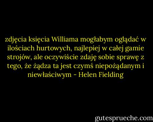 zdjęcia księcia Williama mogłabym oglądać w ilościach hurtowych, najlepiej w całej gamie strojów, ale oczywiście zdaję sobie sprawę z tego, że żądza ta jest czymś niepożądanym i niewłaściwym - Helen Fielding