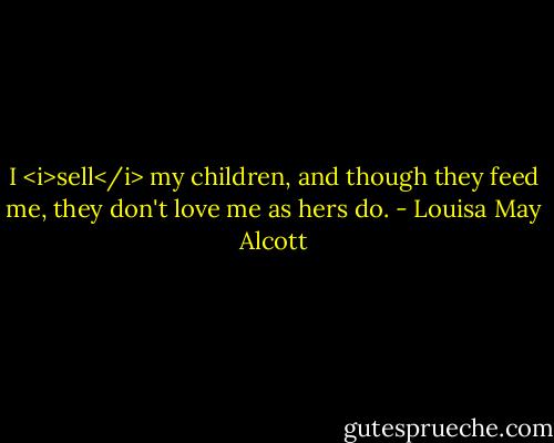 I <i>sell</i> my children, and though they feed me, they don't love me as hers do. - Louisa May Alcott