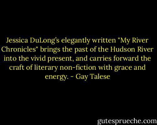 Jessica DuLong’s elegantly written "My River Chronicles" brings the past of the Hudson River into the vivid present, and carries forward the craft of literary non-fiction with grace and energy. - Gay Talese