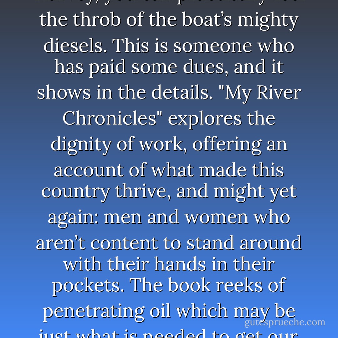 When Jessica DuLong describes her work in the engine room of the John J. Harvey, you can practically feel the throb of the boat’s mighty diesels. This is someone who has paid some dues, and it shows in the details. "My River Chronicles" explores the dignity of work, offering an account of what made this country thrive, and might yet again: men and women who aren’t content to stand around with their hands in their pockets. The book reeks of penetrating oil which may be just what is needed to get our economy, and our culture, moving again. - Matthew B. Crawford