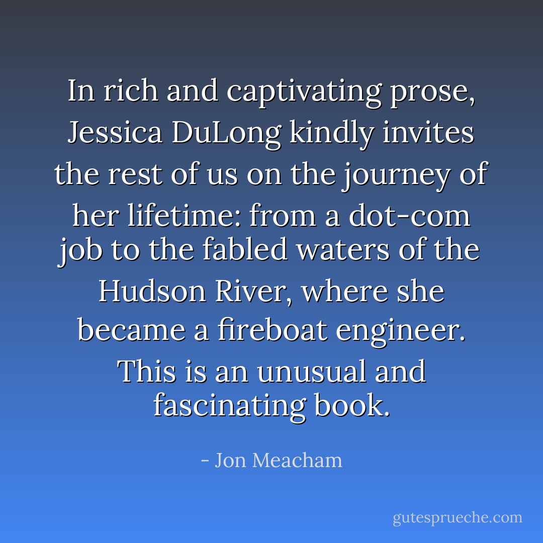 In rich and captivating prose, Jessica DuLong kindly invites the rest of us on the journey of her lifetime: from a dot-com job to the fabled waters of the Hudson River, where she became a fireboat engineer. This is an unusual and fascinating book. - Jon Meacham