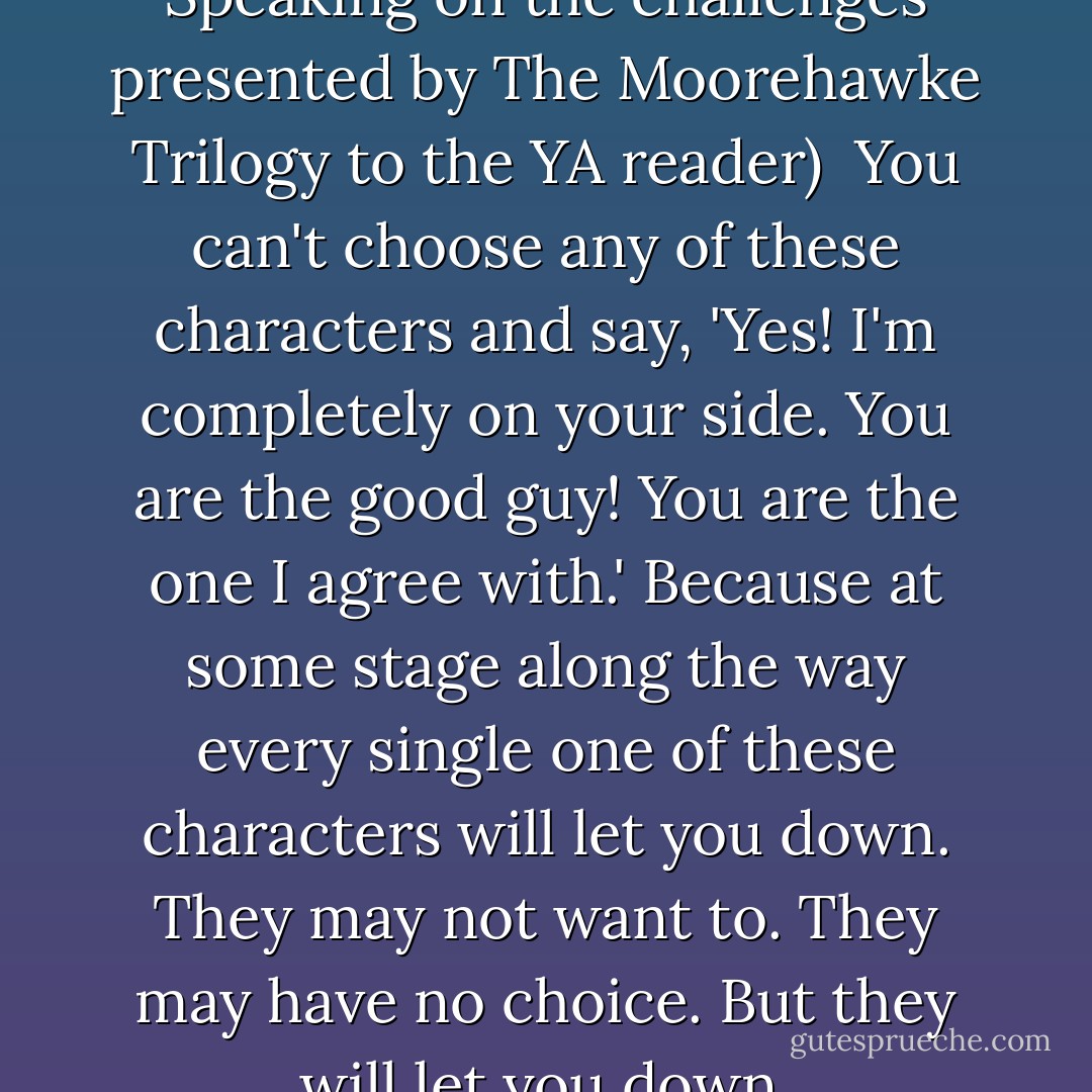 (CBI lecture, Dublin, 2008. Speaking on the challenges presented by The Moorehawke Trilogy to the YA reader)<br /><br />You can't choose any of these characters and say, 'Yes! I'm completely on your side. <i>You</i> are the good guy! <i>You</i> are the one I agree with.' Because at some stage along the way every single one of these characters will let you down. They may not want to. They may have no choice. But they will let you down. - Celine Kiernan