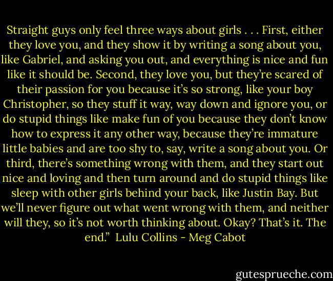 Straight guys only feel three ways about girls . . . First, either they love you, and they show it by writing a song about you, like Gabriel, and asking you out, and everything is nice and fun like it should be. Second, they love you, but they’re scared of their passion for you because it’s so strong, like your boy Christopher, so they stuff it way, way down and ignore you, or do stupid things like make fun of you because they don’t know how to express it any other way, because they’re immature little babies and are too shy to, say, write a song about you. Or third, there’s something wrong with them, and they start out nice and loving and then turn around and do stupid things like sleep with other girls behind your back, like Justin Bay. But we’ll never figure out what went wrong with them, and neither will they, so it’s not worth thinking about. Okay? That’s it. The end.”<br /><br />Lulu Collins - Meg Cabot