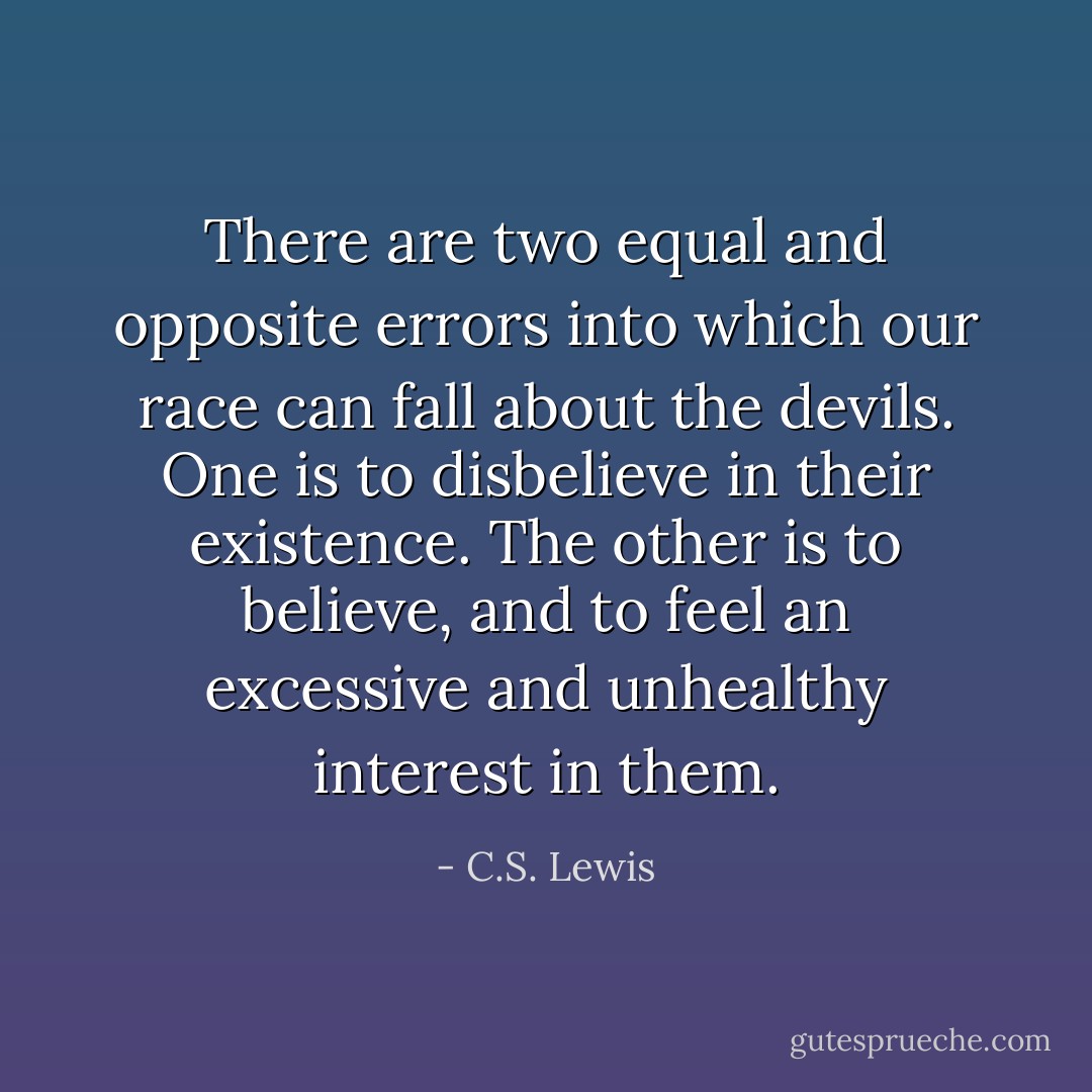 There are two equal and opposite errors into which our race can fall about the devils. One is to disbelieve in their existence. The other is to believe, and to feel an excessive and unhealthy interest in them. - C.S. Lewis