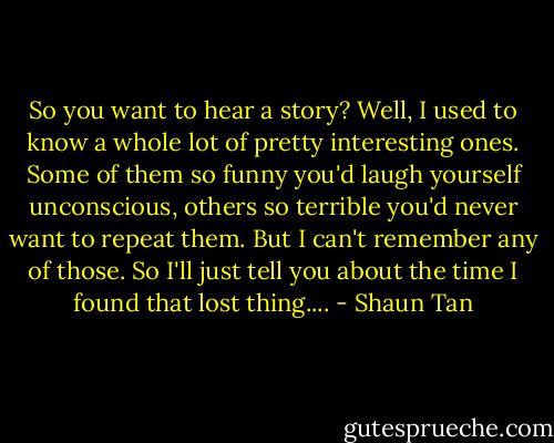 So you want to hear a story? Well, I used to know a whole lot of pretty interesting ones. Some of them so funny you'd laugh yourself unconscious, others so terrible you'd never want to repeat them. But I can't remember any of those. So I'll just tell you about the time I found that lost thing.... - Shaun Tan