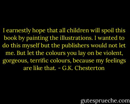 I earnestly hope that all children will spoil this book by painting the illustrations. I wanted to do this myself but the publishers would not let me. But let the colours you lay on be violent, gorgeous, terrific colours, because my feelings are like that. - G.K. Chesterton