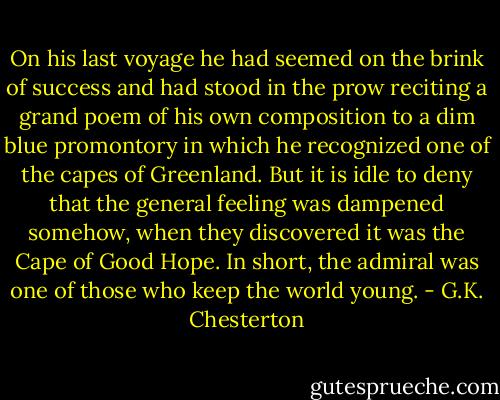 On his last voyage he had seemed on the brink of success and had stood in the prow reciting a grand poem of his own composition to a dim blue promontory in which he recognized one of the capes of Greenland. But it is idle to deny that the general feeling was dampened somehow, when they discovered it was the Cape of Good Hope. In short, the admiral was one of those who keep the world young. - G.K. Chesterton