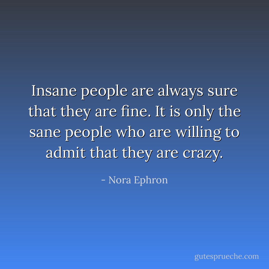 Insane people are always sure that they are fine. It is only the sane people who are willing to admit that they are crazy. - Nora Ephron